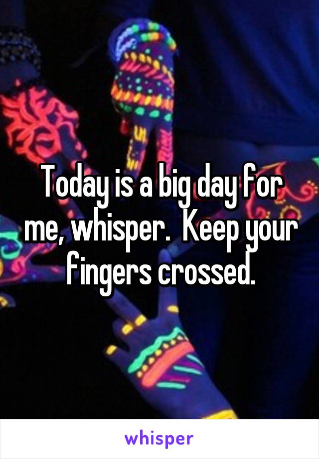 Today is a big day for me, whisper.  Keep your fingers crossed.