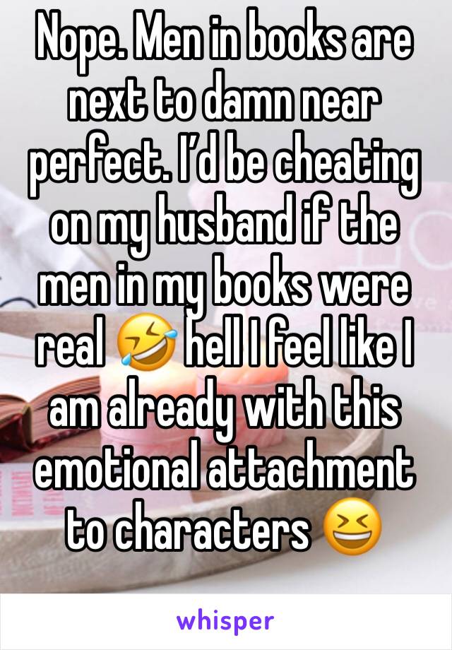 Nope. Men in books are next to damn near perfect. I’d be cheating on my husband if the men in my books were real 🤣 hell I feel like I am already with this emotional attachment to characters 😆 