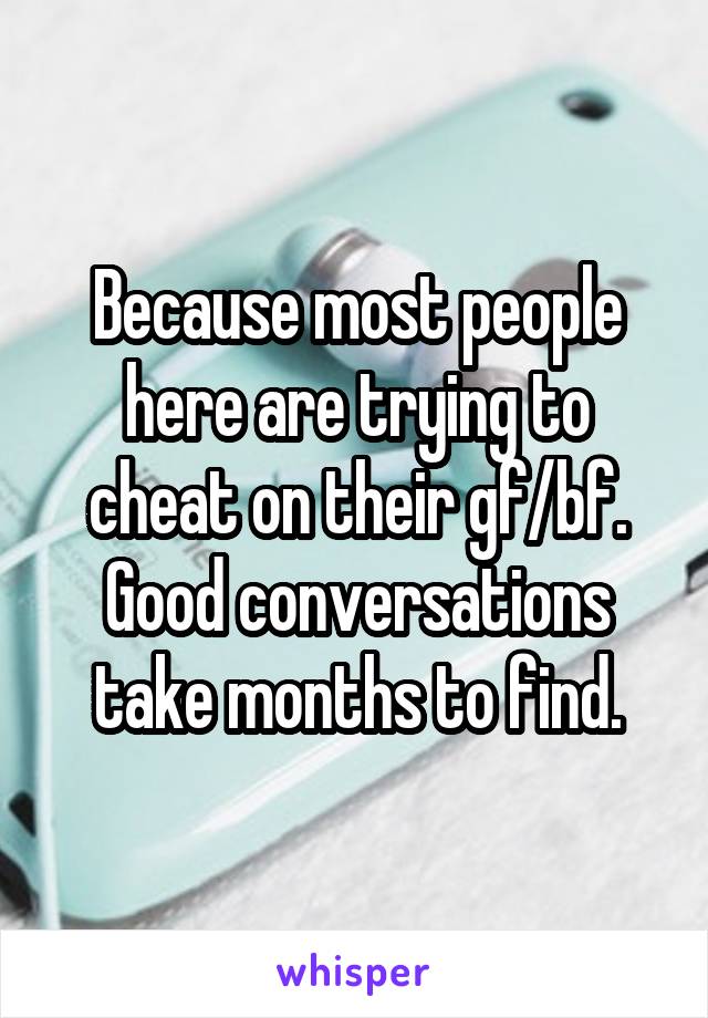 Because most people here are trying to cheat on their gf/bf.
Good conversations take months to find.