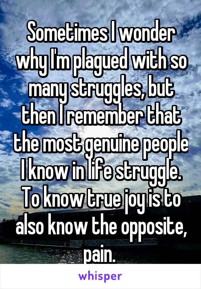 Sometimes I wonder why I'm plagued with so many struggles, but then I remember that the most genuine people I know in life struggle. To know true joy is to also know the opposite, pain. 