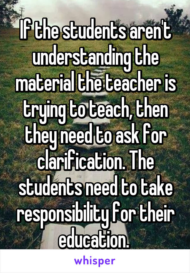 If the students aren't understanding the material the teacher is trying to teach, then they need to ask for clarification. The students need to take responsibility for their education. 
