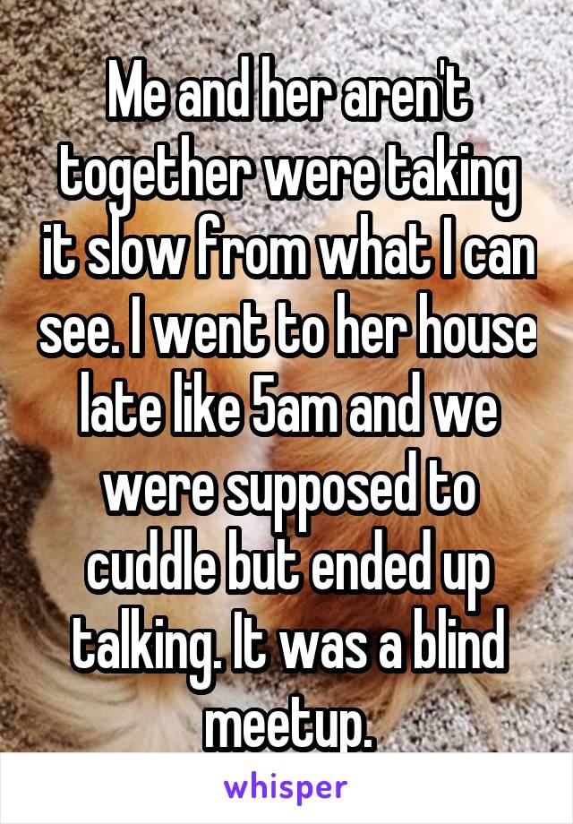 Me and her aren't together were taking it slow from what I can see. I went to her house late like 5am and we were supposed to cuddle but ended up talking. It was a blind meetup.