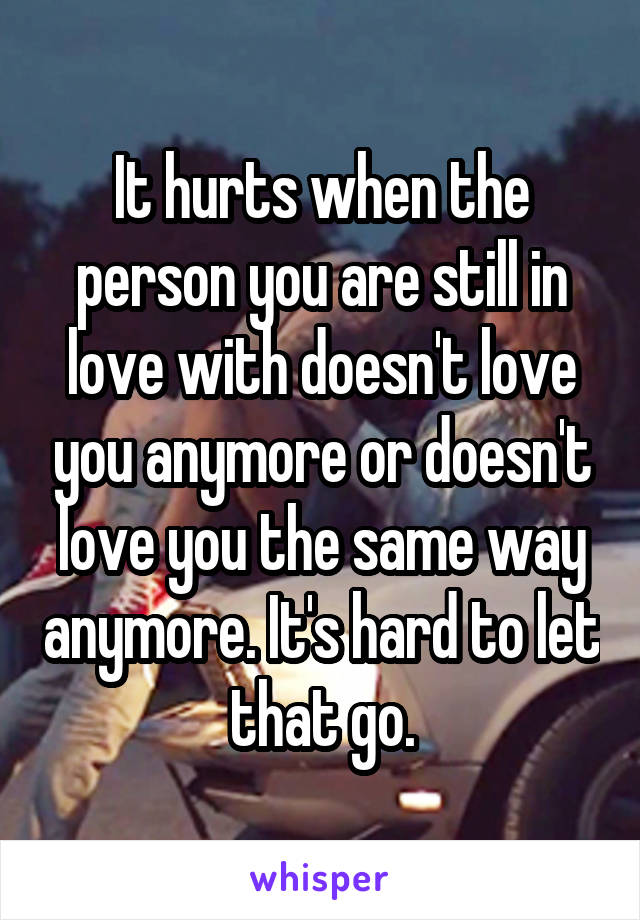 It hurts when the person you are still in love with doesn't love you anymore or doesn't love you the same way anymore. It's hard to let that go.