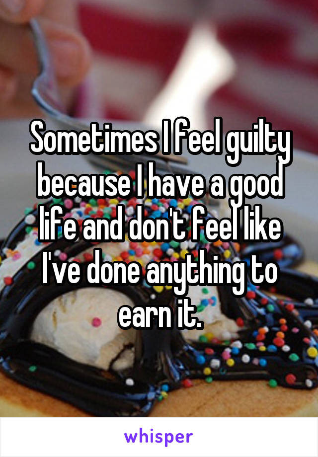Sometimes I feel guilty because I have a good life and don't feel like I've done anything to earn it.