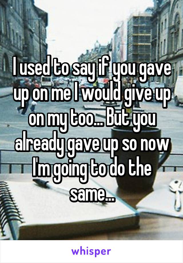 I used to say if you gave up on me I would give up on my too... But you already gave up so now I'm going to do the same...
