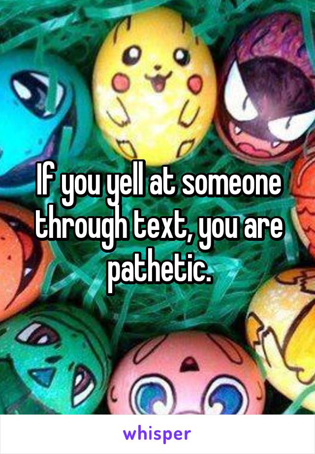 If you yell at someone through text, you are pathetic.