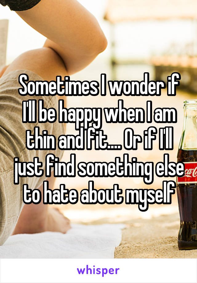 Sometimes I wonder if I'll be happy when I am thin and fit.... Or if I'll just find something else to hate about myself