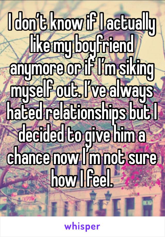 I don’t know if I actually like my boyfriend anymore or if I’m siking myself out. I’ve always hated relationships but I decided to give him a chance now I’m not sure how I feel.