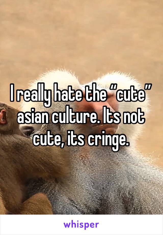 I really hate the “cute” asian culture. Its not cute, its cringe. 