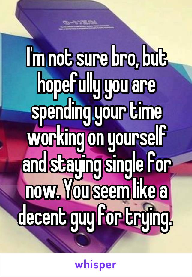 I'm not sure bro, but hopefully you are spending your time working on yourself and staying single for now. You seem like a decent guy for trying. 