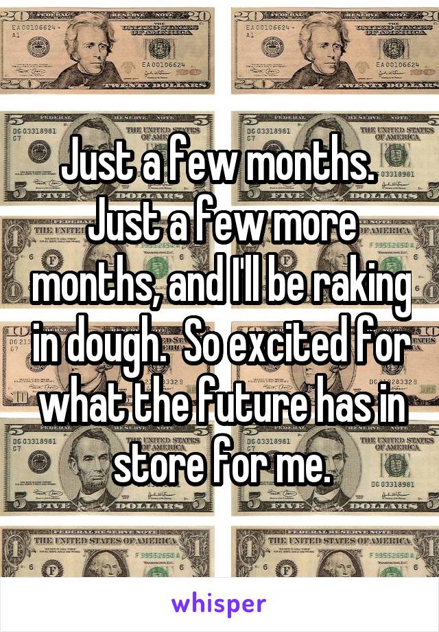 Just a few months.  Just a few more months, and I'll be raking in dough.  So excited for what the future has in store for me.