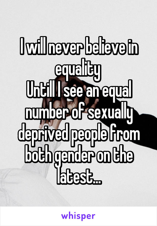 I will never believe in equality 
Untill I see an equal number of sexually deprived people from both gender on the latest...