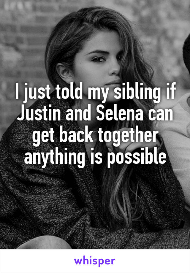 I just told my sibling if Justin and Selena can get back together anything is possible
