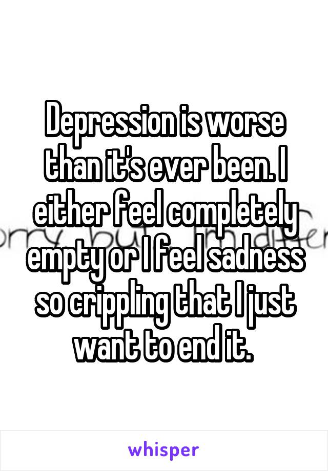 Depression is worse than it's ever been. I either feel completely empty or I feel sadness so crippling that I just want to end it. 