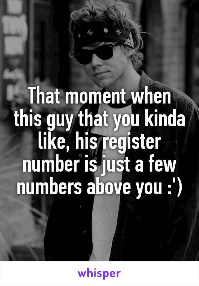 That moment when this guy that you kinda like, his register number is just a few numbers above you :')