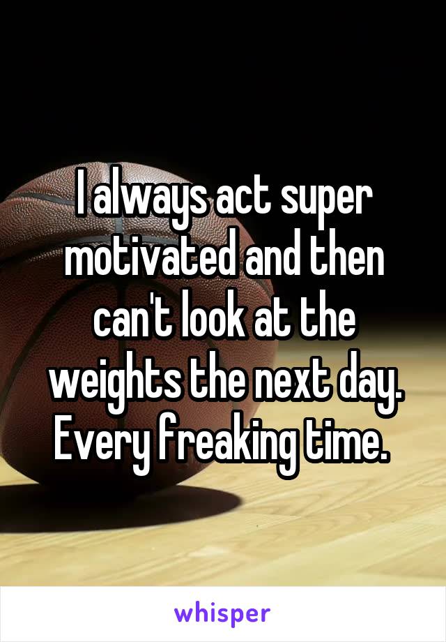 I always act super motivated and then can't look at the weights the next day. Every freaking time. 
