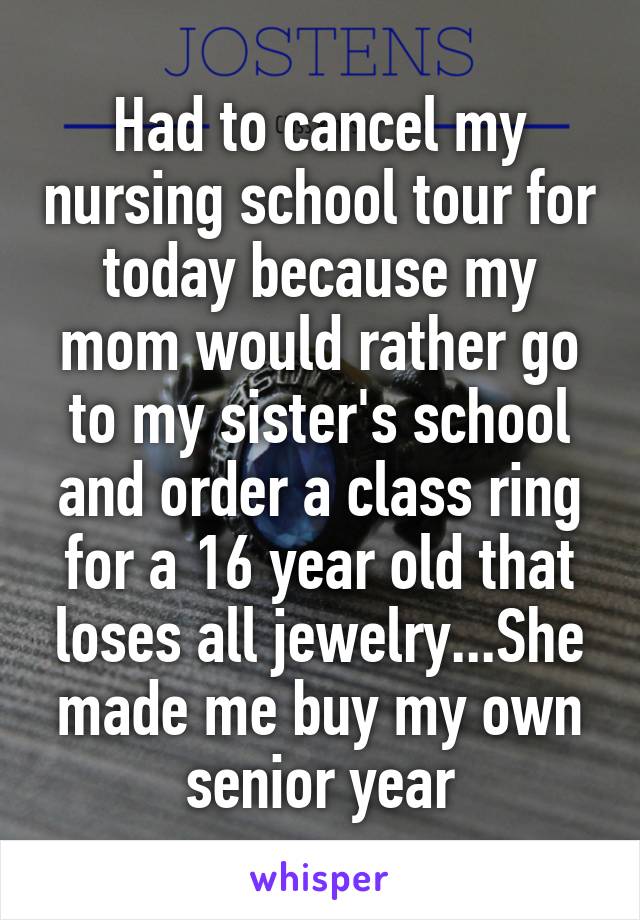 Had to cancel my nursing school tour for today because my mom would rather go to my sister's school and order a class ring for a 16 year old that loses all jewelry...She made me buy my own senior year