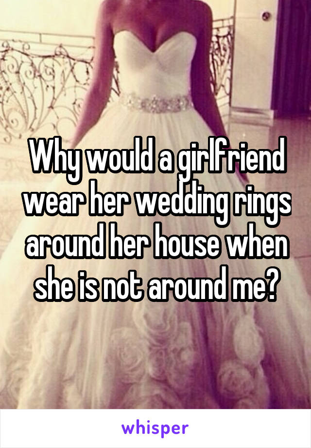 Why would a girlfriend wear her wedding rings around her house when she is not around me?