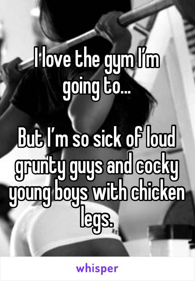 I love the gym I’m going to...

But I’m so sick of loud grunty guys and cocky young boys with chicken legs. 
