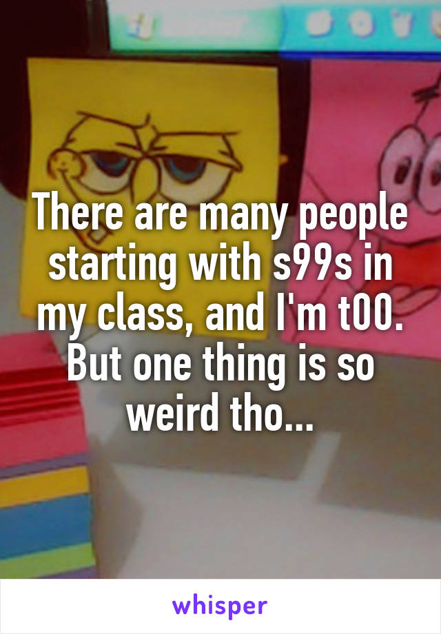 There are many people starting with s99s in my class, and I'm t00. But one thing is so weird tho...