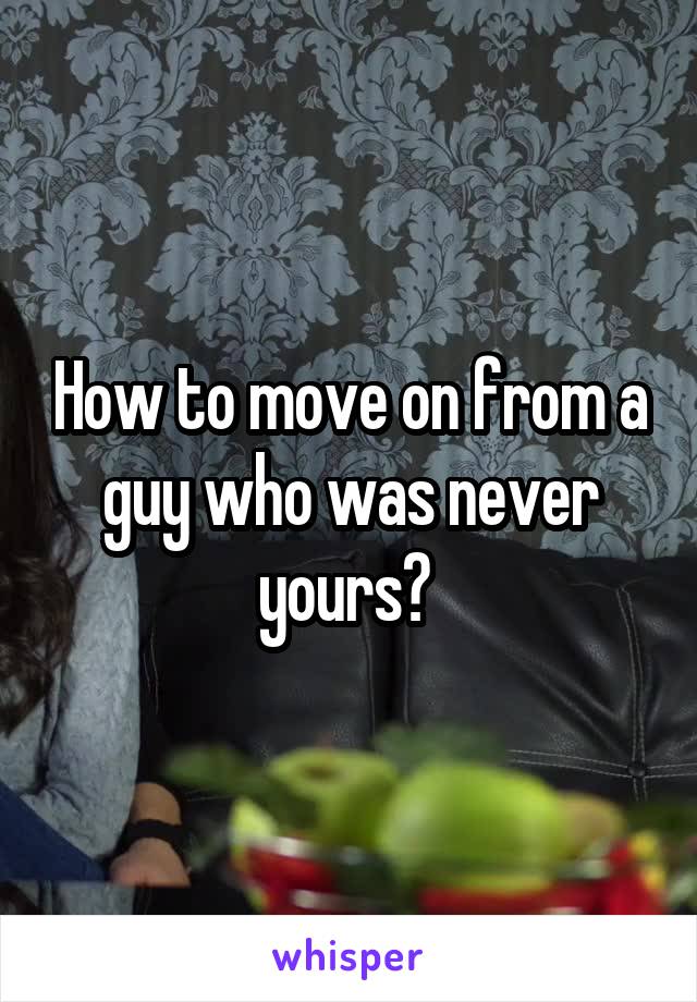 How to move on from a guy who was never yours? 