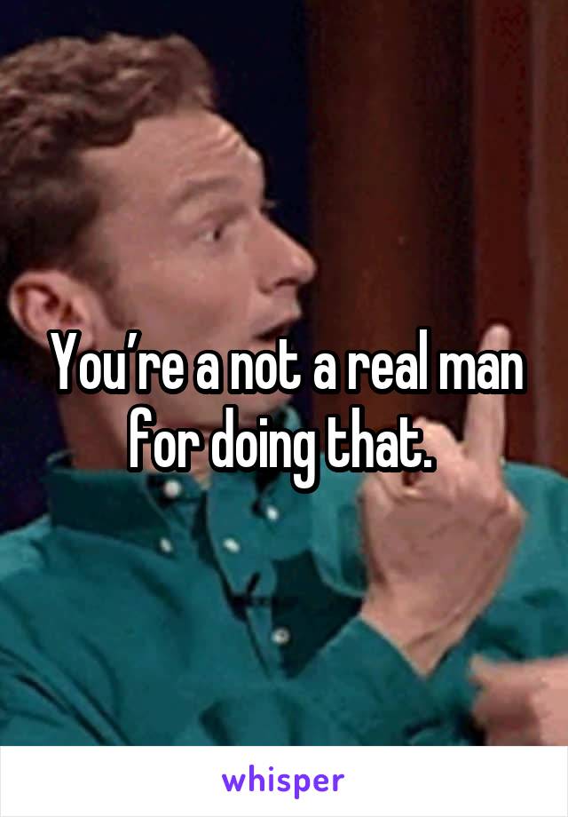 You’re a not a real man for doing that. 
