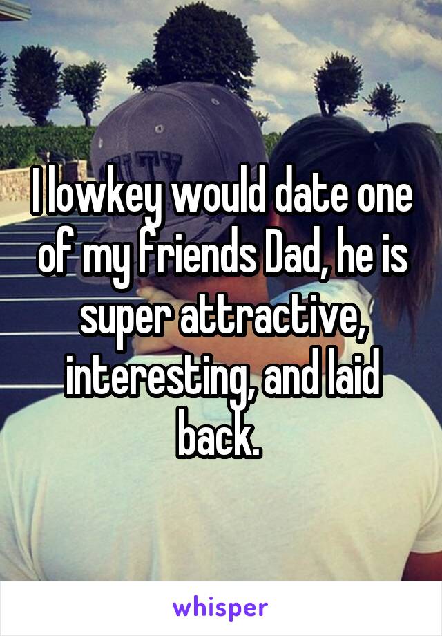 I lowkey would date one of my friends Dad, he is super attractive, interesting, and laid back. 