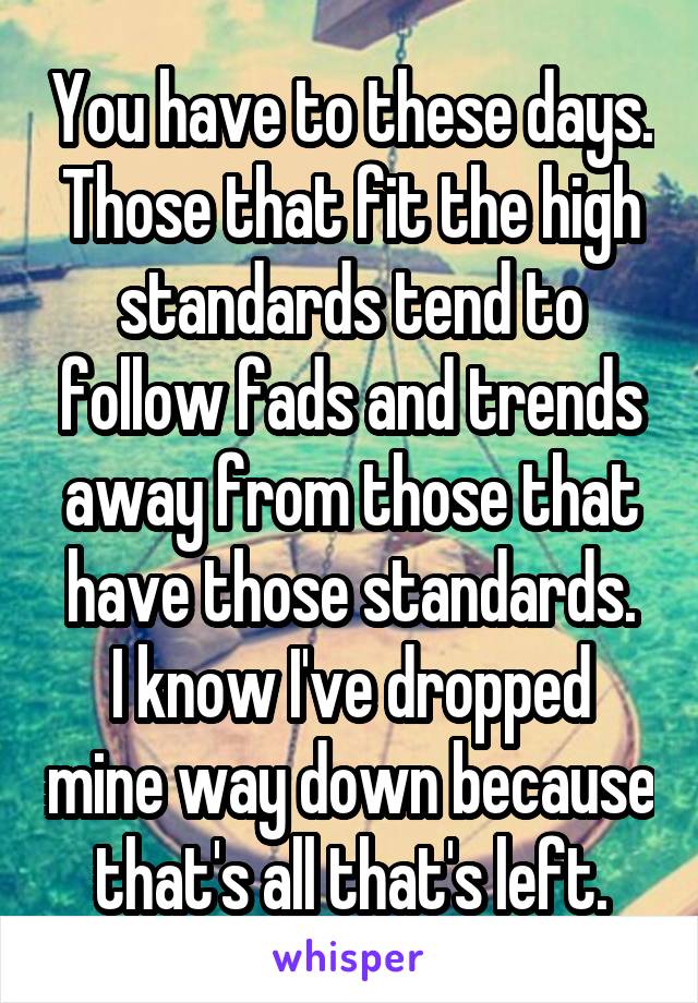 You have to these days. Those that fit the high standards tend to follow fads and trends away from those that have those standards.
I know I've dropped mine way down because that's all that's left.