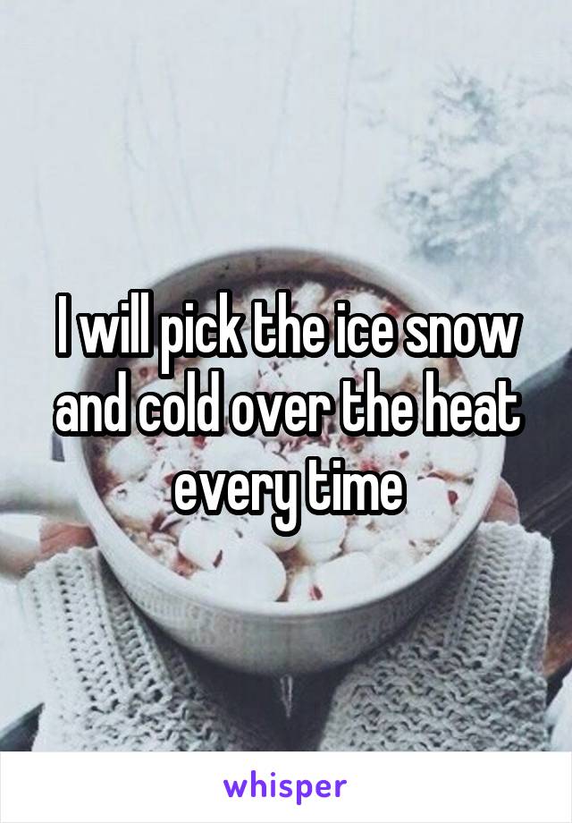 I will pick the ice snow and cold over the heat every time