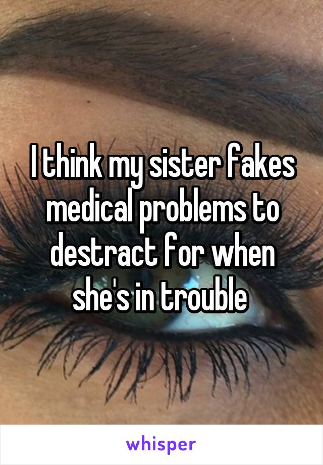 I think my sister fakes medical problems to destract for when she's in trouble 