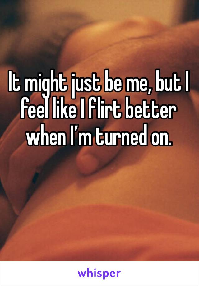 It might just be me, but I feel like I flirt better when I’m turned on.