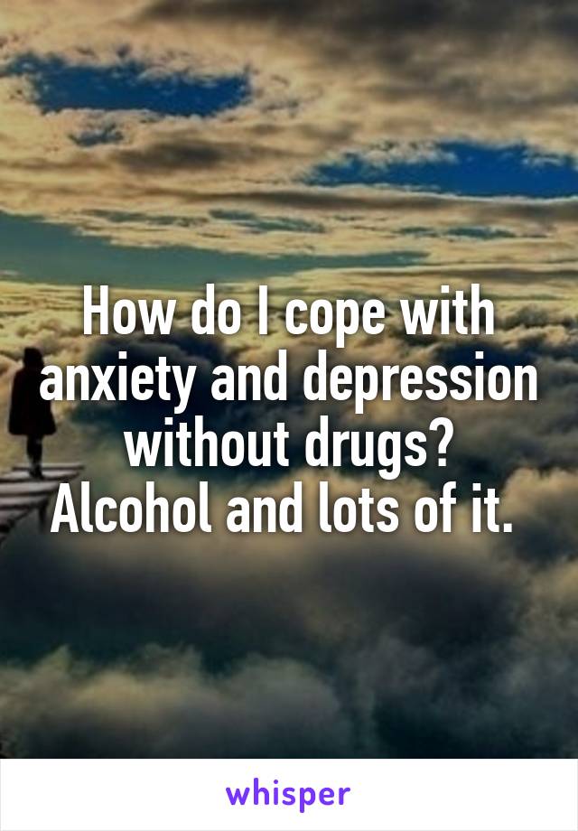 How do I cope with anxiety and depression without drugs?
Alcohol and lots of it. 