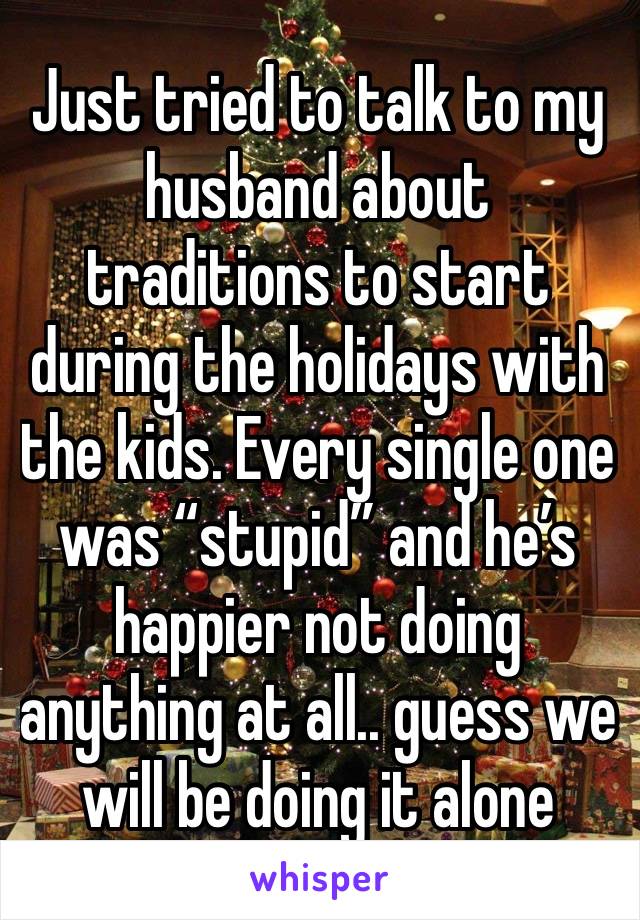 Just tried to talk to my husband about traditions to start during the holidays with the kids. Every single one was “stupid” and he’s happier not doing anything at all.. guess we will be doing it alone