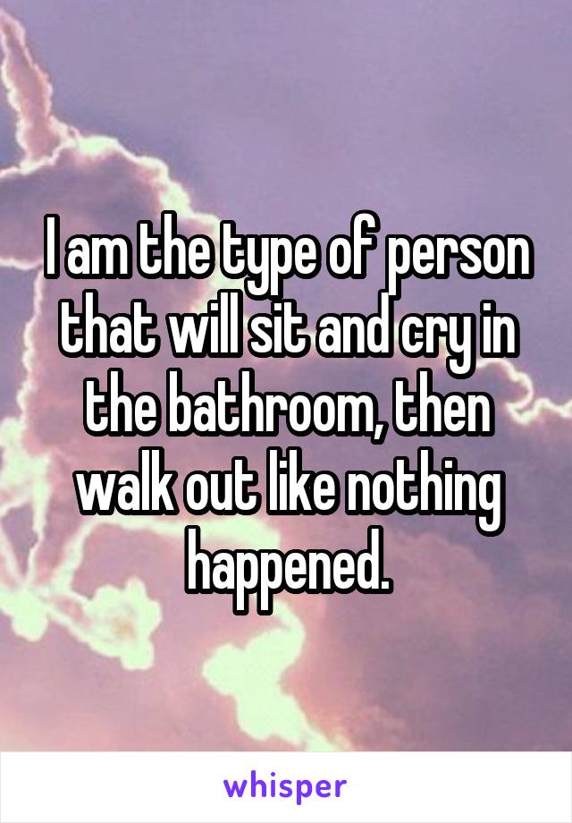 I am the type of person that will sit and cry in the bathroom, then walk out like nothing happened.