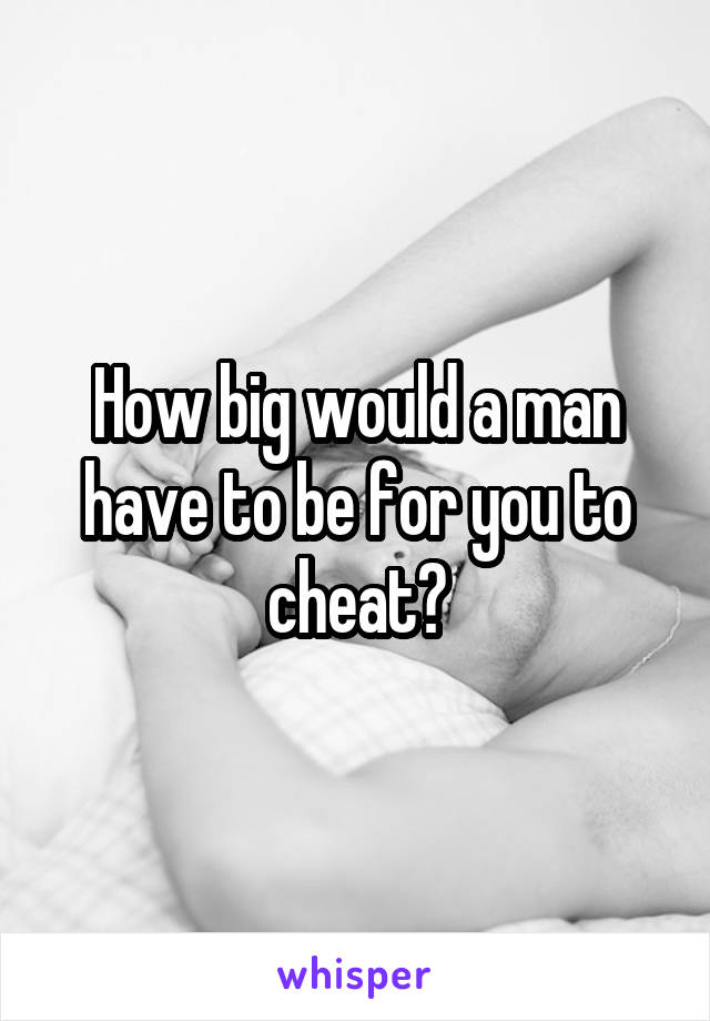 How big would a man have to be for you to cheat?