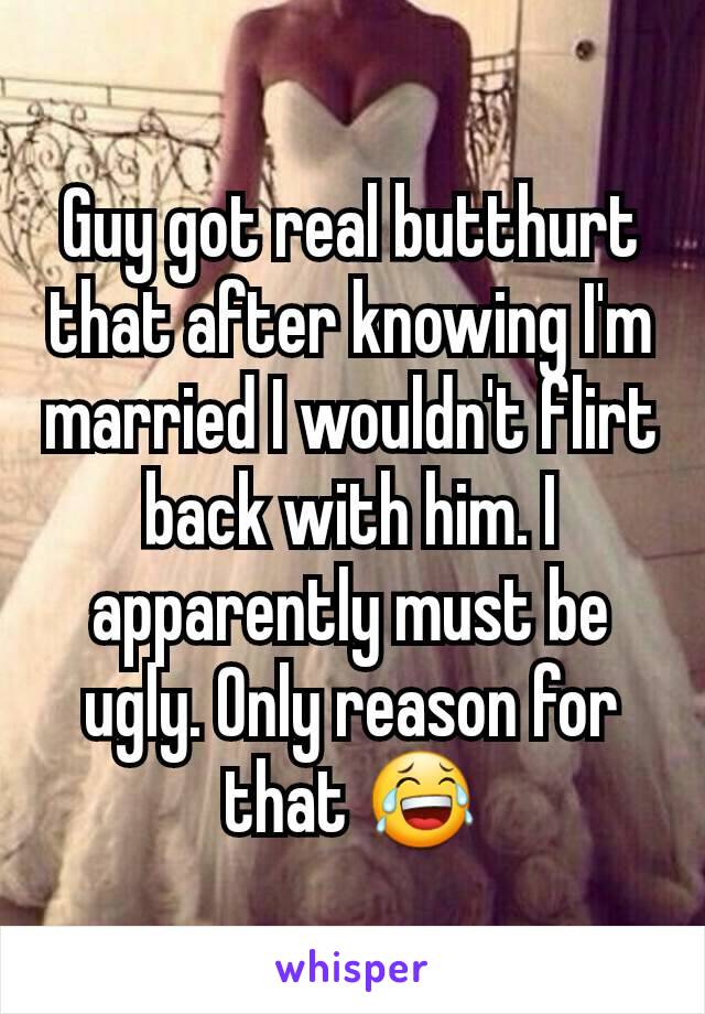 Guy got real butthurt that after knowing I'm married I wouldn't flirt back with him. I apparently must be ugly. Only reason for that 😂