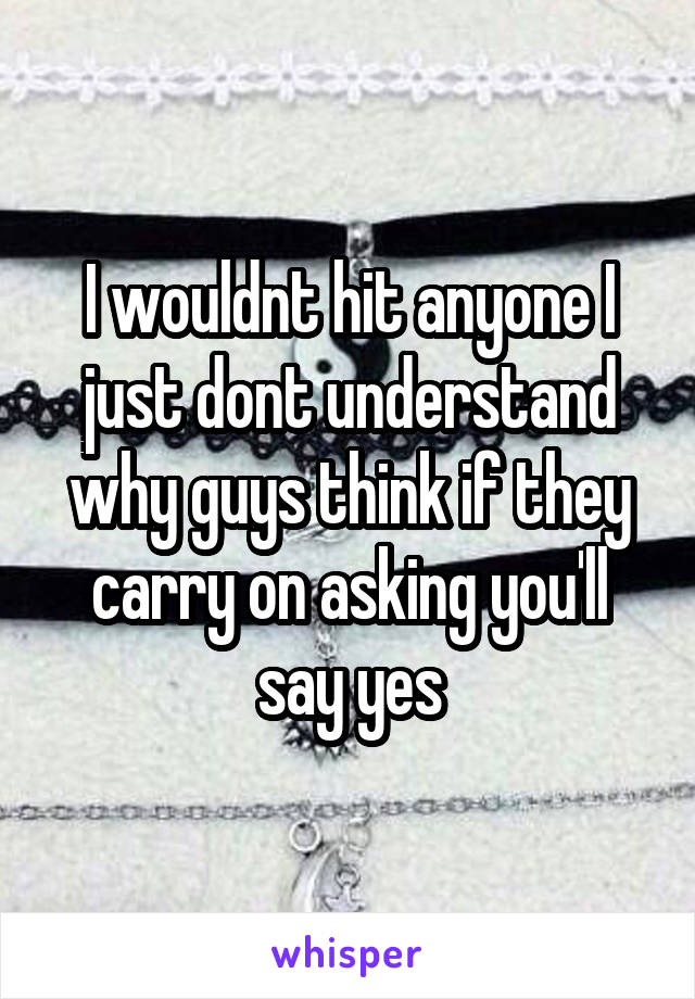 I wouldnt hit anyone I just dont understand why guys think if they carry on asking you'll say yes