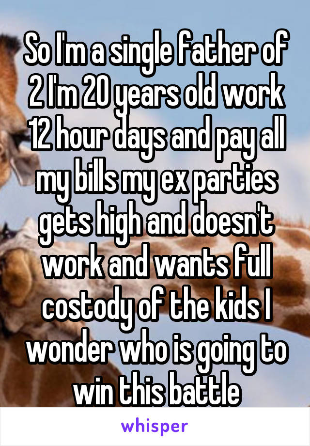 So I'm a single father of 2 I'm 20 years old work 12 hour days and pay all my bills my ex parties gets high and doesn't work and wants full costody of the kids I wonder who is going to win this battle