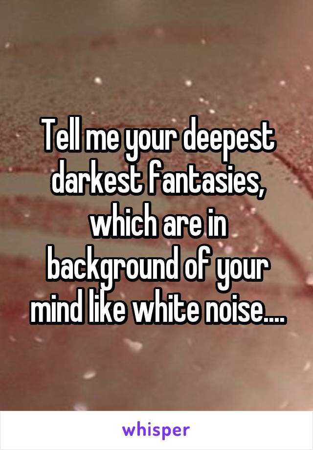 Tell me your deepest darkest fantasies, which are in background of your mind like white noise....