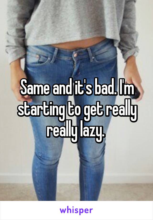 Same and it's bad. I'm starting to get really really lazy. 