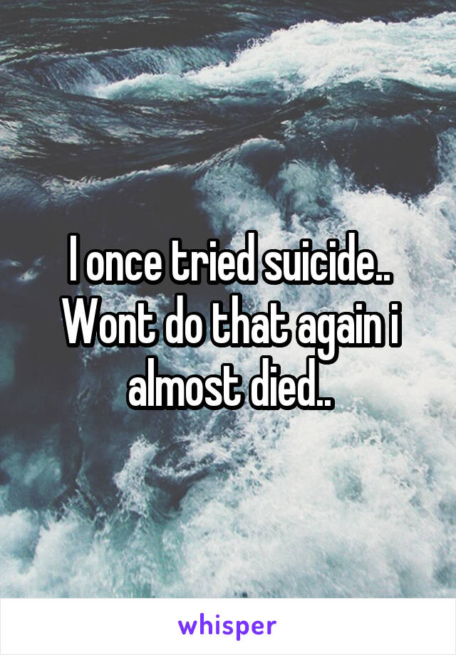 I once tried suicide.. Wont do that again i almost died..