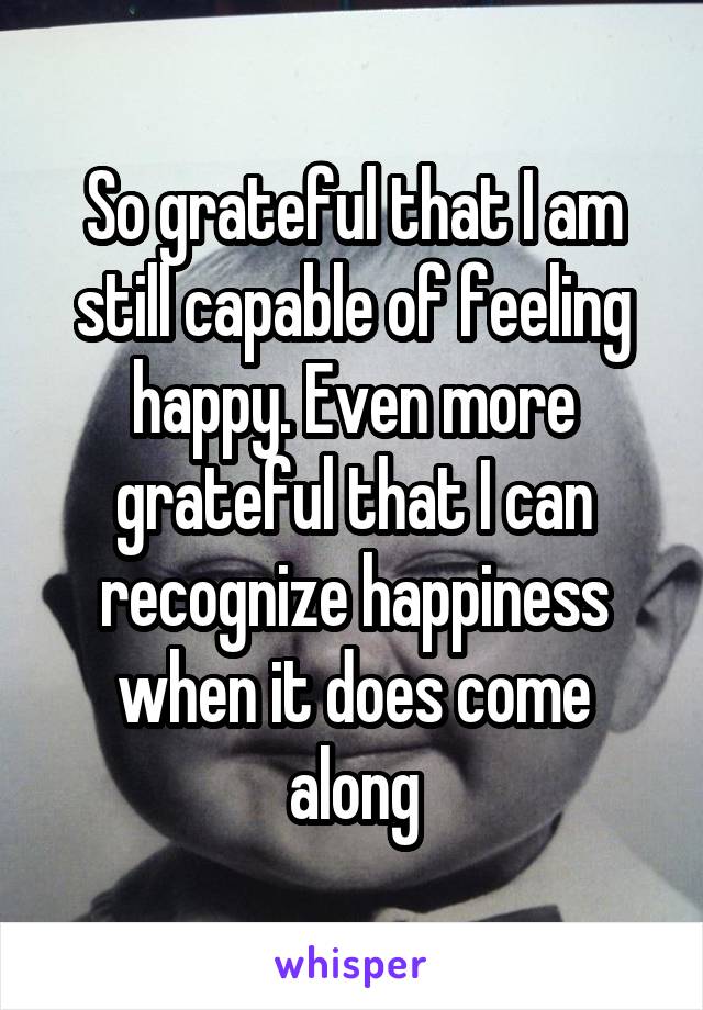 So grateful that I am still capable of feeling happy. Even more grateful that I can recognize happiness when it does come along