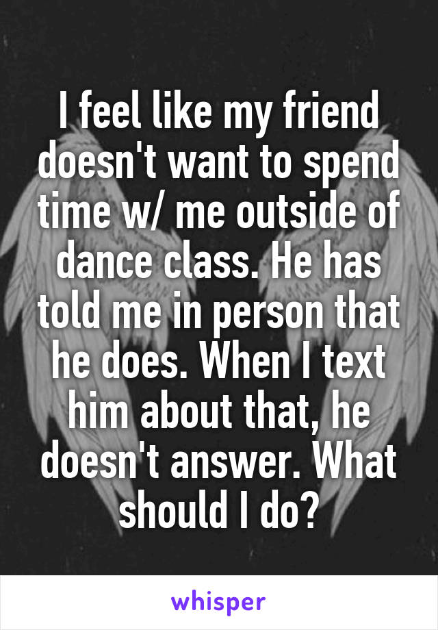 I feel like my friend doesn't want to spend time w/ me outside of dance class. He has told me in person that he does. When I text him about that, he doesn't answer. What should I do?
