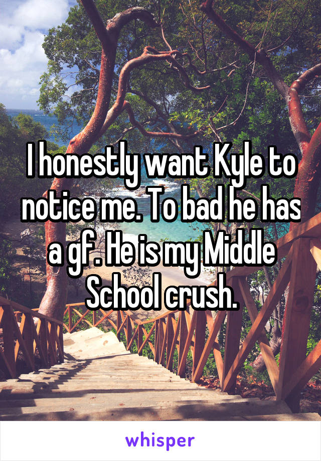 I honestly want Kyle to notice me. To bad he has a gf. He is my Middle School crush.