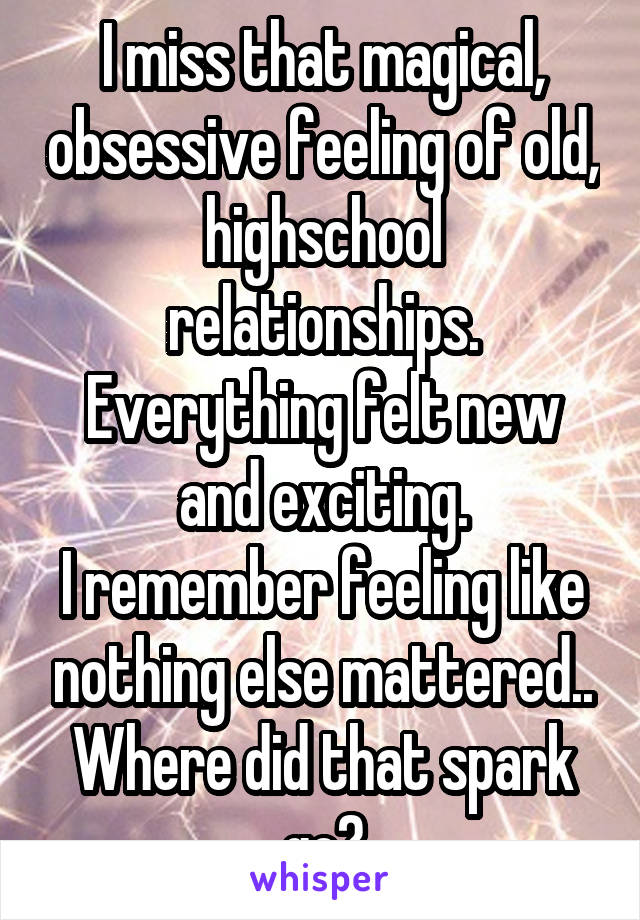 I miss that magical, obsessive feeling of old, highschool relationships.
Everything felt new and exciting.
I remember feeling like nothing else mattered..
Where did that spark go?