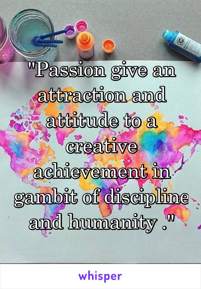 "Passion give an attraction and attitude to a creative achievement in gambit of discipline and humanity ."