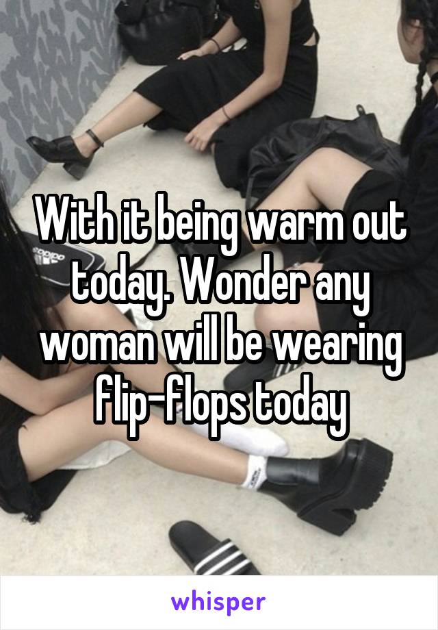 With it being warm out today. Wonder any woman will be wearing flip-flops today