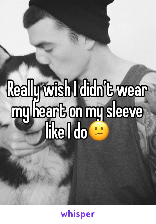 Really wish I didn’t wear my heart on my sleeve like I do😕