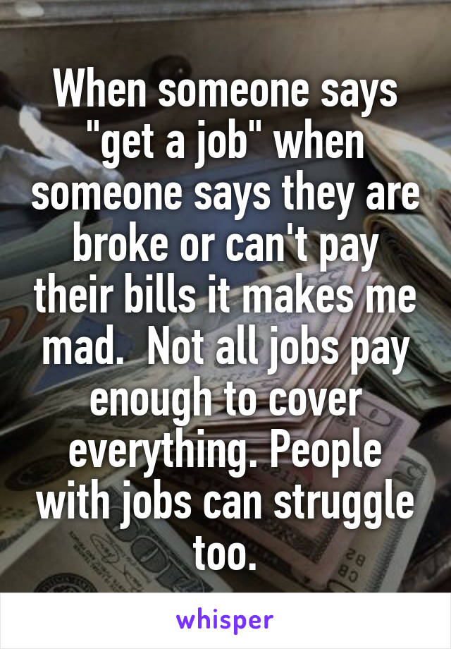 When someone says "get a job" when someone says they are broke or can't pay their bills it makes me mad.  Not all jobs pay enough to cover everything. People with jobs can struggle too.