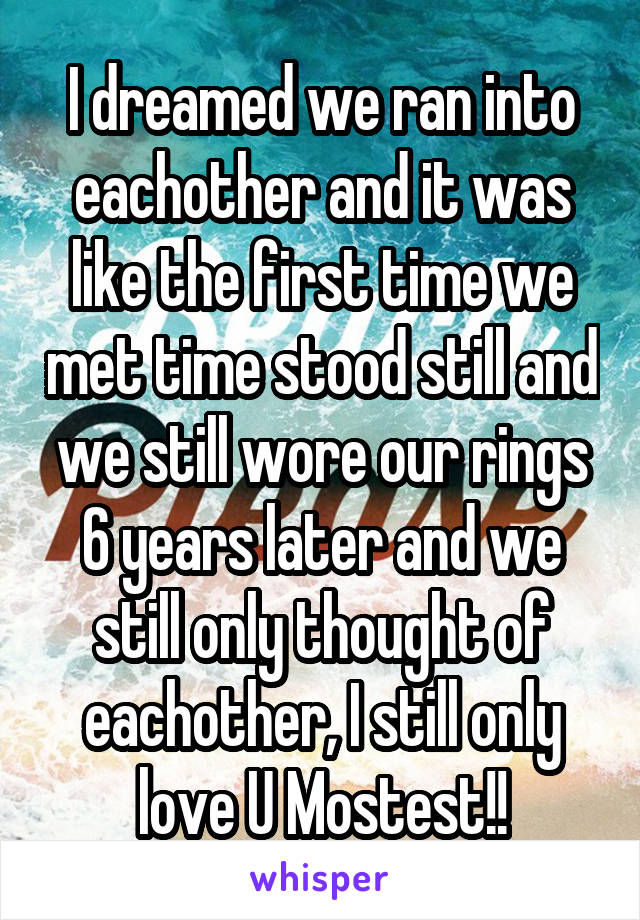 I dreamed we ran into eachother and it was like the first time we met time stood still and we still wore our rings 6 years later and we still only thought of eachother, I still only love U Mostest!!
